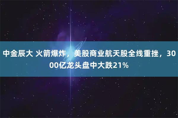 中金辰大 火箭爆炸，美股商业航天股全线重挫，3000亿龙头盘中大跌21%