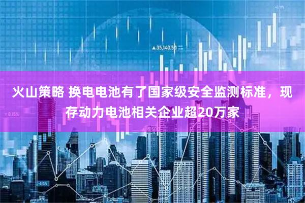 火山策略 换电电池有了国家级安全监测标准，现存动力电池相关企业超20万家