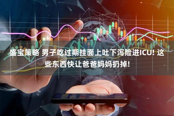 盛宝策略 男子吃过期挂面上吐下泻险进ICU! 这些东西快让爸爸妈妈扔掉!
