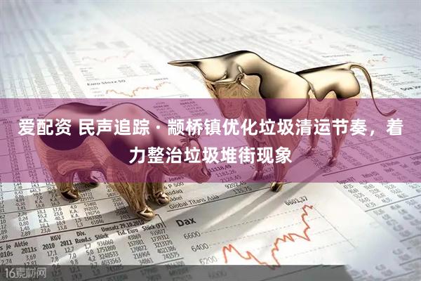 爱配资 民声追踪 · 颛桥镇优化垃圾清运节奏，着力整治垃圾堆街现象