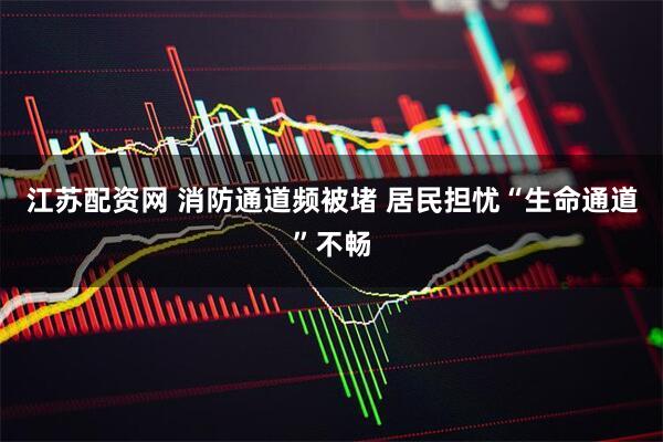 江苏配资网 消防通道频被堵 居民担忧“生命通道”不畅